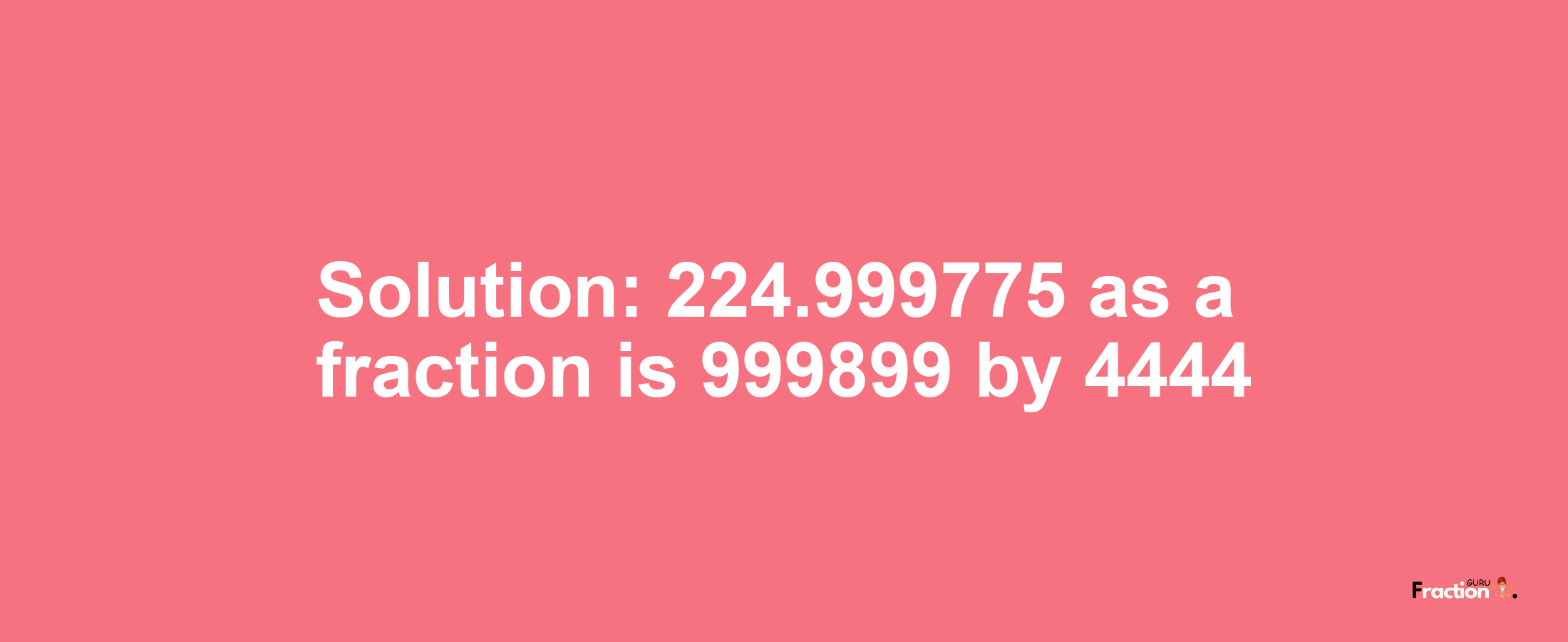 Solution:224.999775 as a fraction is 999899/4444